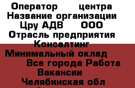 Оператор Call-центра › Название организации ­ Цру АДВ777, ООО › Отрасль предприятия ­ Консалтинг › Минимальный оклад ­ 50 000 - Все города Работа » Вакансии   . Челябинская обл.,Снежинск г.
